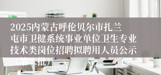 2025内蒙古呼伦贝尔市扎兰屯市卫健系统事业单位卫生专业技术类岗位招聘拟聘用人员公示（第二批）