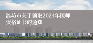 潍坊市关于领取2024年医师资格证书的通知