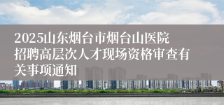 2025山东烟台市烟台山医院招聘高层次人才现场资格审查有关事项通知