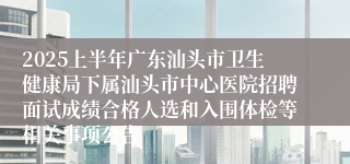 2025上半年广东汕头市卫生健康局下属汕头市中心医院招聘面试成绩合格人选和入围体检等相关事项公告
