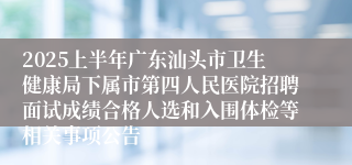 2025上半年广东汕头市卫生健康局下属市第四人民医院招聘面试成绩合格人选和入围体检等相关事项公告