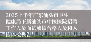 2025上半年广东汕头市卫生健康局下属汕头市中医医院招聘工作人员面试成绩合格人员和入围体检公告