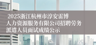  2025浙江杭州市淳安雷博人力资源服务有限公司招聘劳务派遣人员面试成绩公示