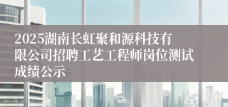 2025湖南长虹聚和源科技有限公司招聘工艺工程师岗位测试成绩公示