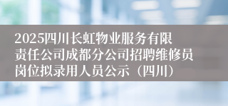 2025四川长虹物业服务有限责任公司成都分公司招聘维修员岗位拟录用人员公示（四川）