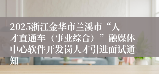 2025浙江金华市兰溪市“人才直通车（事业综合）”融媒体中心软件开发岗人才引进面试通知