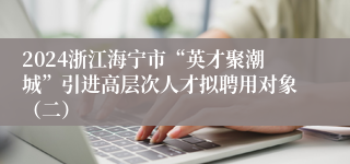 2024浙江海宁市“英才聚潮城”引进高层次人才拟聘用对象（二）