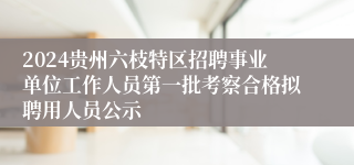 2024贵州六枝特区招聘事业单位工作人员第一批考察合格拟聘用人员公示