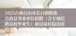 2025吉林白山市长白朝鲜族自治县事业单位招聘（含专项招聘高校毕业生）和边境村稳边固边工作专干拟进入体检考察环节人员及其成绩公示