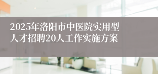 2025年洛阳市中医院实用型人才招聘20人工作实施方案