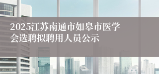 2025江苏南通市如皋市医学会选聘拟聘用人员公示