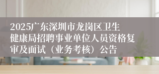 2025广东深圳市龙岗区卫生健康局招聘事业单位人员资格复审及面试（业务考核）公告