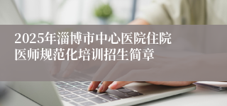 2025年淄博市中心医院住院医师规范化培训招生简章
