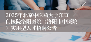 2025年北京中医药大学东直门医院洛阳医院（洛阳市中医院）实用型人才招聘公告