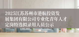 2025江苏苏州市港航投资发展集团有限公司专业化青年人才定岗特选拟录用人员公示