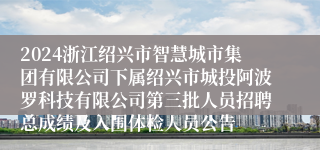 2024浙江绍兴市智慧城市集团有限公司下属绍兴市城投阿波罗科技有限公司第三批人员招聘总成绩及入围体检人员公告
