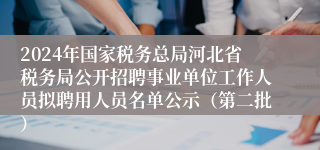 2024年国家税务总局河北省税务局公开招聘事业单位工作人员拟聘用人员名单公示（第二批）