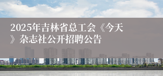 2025年吉林省总工会《今天》杂志社公开招聘公告