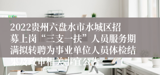 2022贵州六盘水市水城区招募上岗“三支一扶”人员服务期满拟转聘为事业单位人员体检结果及政审相关事宜公告
