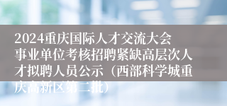 2024重庆国际人才交流大会事业单位考核招聘紧缺高层次人才拟聘人员公示（西部科学城重庆高新区第二批）