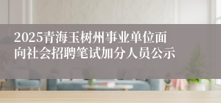 2025青海玉树州事业单位面向社会招聘笔试加分人员公示