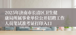 2025年济南市长清区卫生健康局所属事业单位公开招聘工作人员笔试准考证打印入口