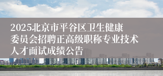 2025北京市平谷区卫生健康委员会招聘正高级职称专业技术人才面试成绩公告