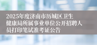 2025年度济南市历城区卫生健康局所属事业单位公开招聘人员打印笔试准考证公告