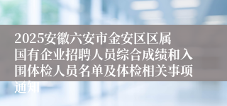 2025安徽六安市金安区区属国有企业招聘人员综合成绩和入围体检人员名单及体检相关事项通知