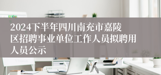 2024下半年四川南充市嘉陵区招聘事业单位工作人员拟聘用人员公示