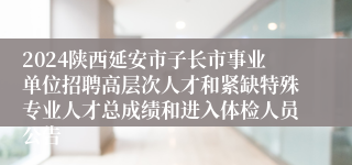 2024陕西延安市子长市事业单位招聘高层次人才和紧缺特殊专业人才总成绩和进入体检人员公告