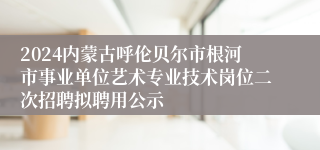 2024内蒙古呼伦贝尔市根河市事业单位艺术专业技术岗位二次招聘拟聘用公示