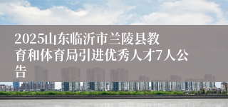 ​2025山东临沂市兰陵县教育和体育局引进优秀人才7人公告