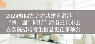 2024聚四方之才共建自贸港“医‘鹿’同行”海南三亚市公立医院招聘考生信息更正事项公告