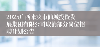 2025广西来宾市仙城投资发展集团有限公司取消部分岗位招聘计划公告