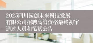 2025四川园创未来科技发展有限公司招聘高管资格最终初审通过人员和笔试公告