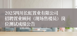 2025四川长虹置业有限公司招聘置业顾问（现场售楼员）岗位测试成绩公告