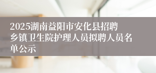 2025湖南益阳市安化县招聘乡镇卫生院护理人员拟聘人员名单公示