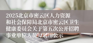 2025北京市密云区人力资源和社会保障局北京市密云区卫生健康委员会关于第五次公开招聘事业单位人员拟聘用公示
