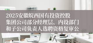 2025安徽皖西国有投资控股集团公司部分经理层、内设部门和子公司负责人选聘资格复审公告