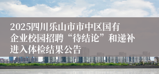 2025四川乐山市市中区国有企业校园招聘“待结论”和递补进入体检结果公告
