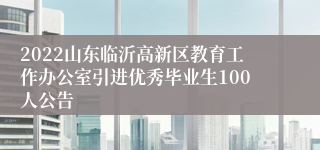 2022山东临沂高新区教育工作办公室引进优秀毕业生100人公告