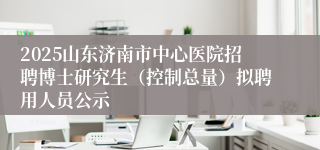 2025山东济南市中心医院招聘博士研究生（控制总量）拟聘用人员公示