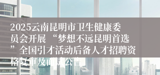 2025云南昆明市卫生健康委员会开展 “梦想不远昆明首选”全国引才活动后备人才招聘资格复审及面试公告