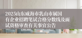 2025山东威海市乳山市属国有企业招聘笔试合格分数线及面试资格审查有关事宜公告