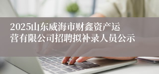 2025山东威海市财鑫资产运营有限公司招聘拟补录人员公示