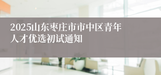 2025山东枣庄市市中区青年人才优选初试通知