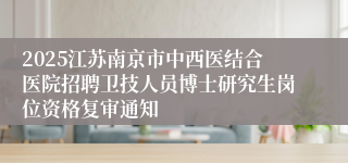 2025江苏南京市中西医结合医院招聘卫技人员博士研究生岗位资格复审通知