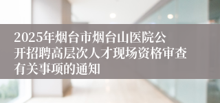 2025年烟台市烟台山医院公开招聘高层次人才现场资格审查有关事项的通知
