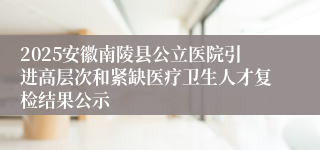 2025安徽南陵县公立医院引进高层次和紧缺医疗卫生人才复检结果公示
